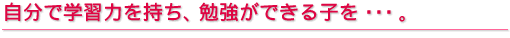 自分で学習力を持ち、勉強ができる子を・・・
